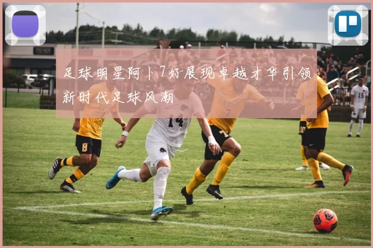 足球明星阿卜7好展现卓越才华引领新时代足球风潮