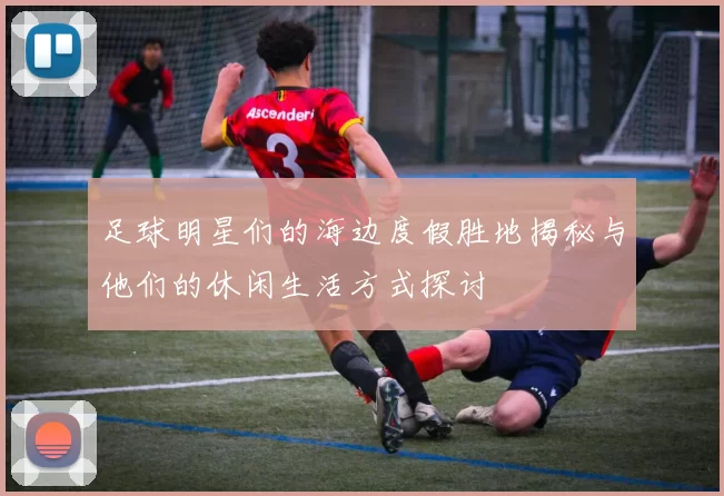 足球明星们的海边度假胜地揭秘与他们的休闲生活方式探讨