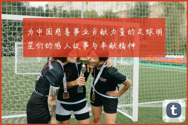 为中国慈善事业贡献力量的足球明星们的感人故事与奉献精神