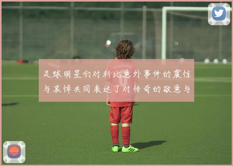 足球明星们对科比意外事件的震惊与哀悼共同表达了对传奇的敬意与怀念
