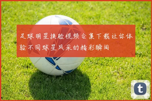 足球明星换脸视频合集下载让你体验不同球星风采的精彩瞬间