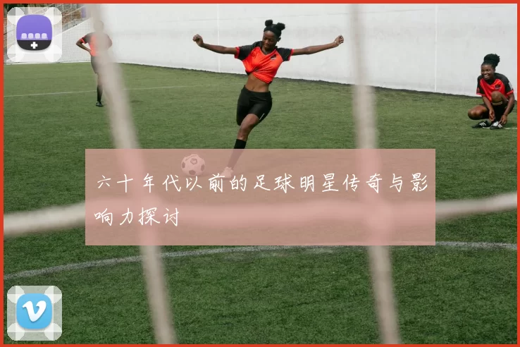六十年代以前的足球明星传奇与影响力探讨