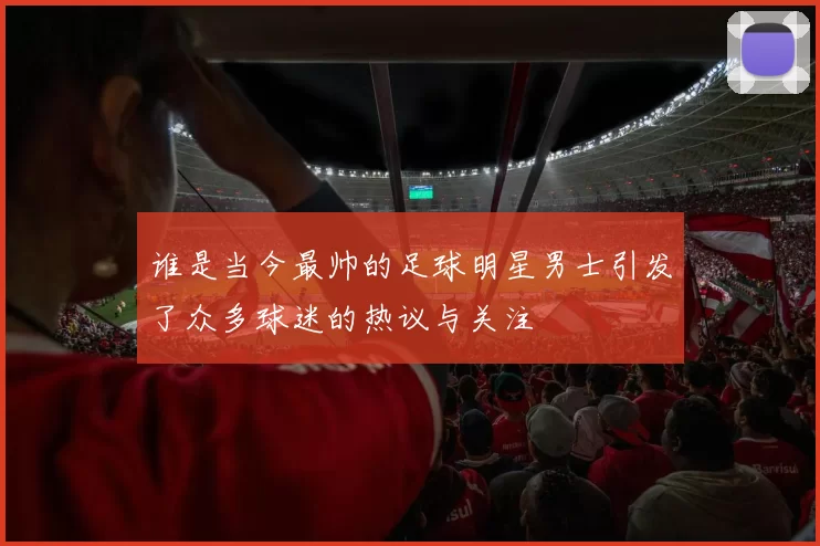 谁是当今最帅的足球明星男士引发了众多球迷的热议与关注