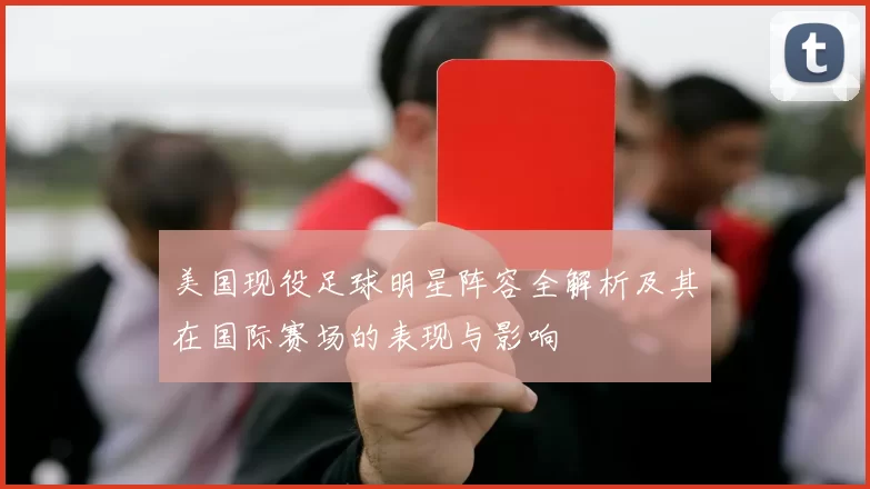 美国现役足球明星阵容全解析及其在国际赛场的表现与影响
