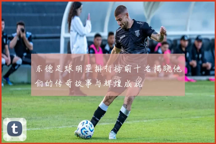东德足球明星排行榜前十名揭晓他们的传奇故事与辉煌成就