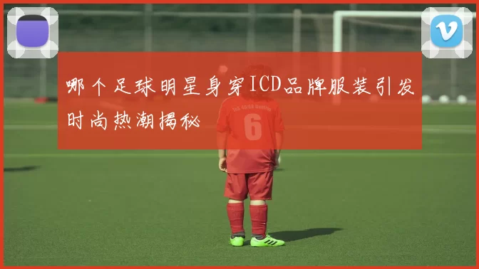 哪个足球明星身穿ICD品牌服装引发时尚热潮揭秘