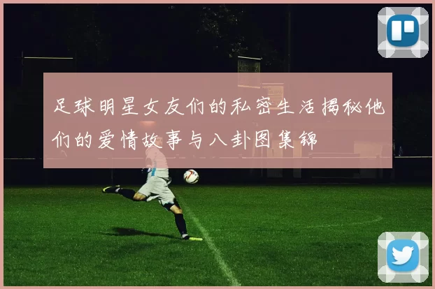 足球明星女友们的私密生活揭秘他们的爱情故事与八卦图集锦