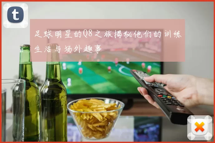 足球明星的Q8之旅揭秘他们的训练生活与场外趣事