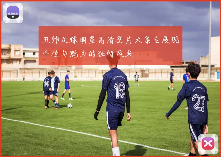 丑帅足球明星高清图片大集合展现个性与魅力的独特风采