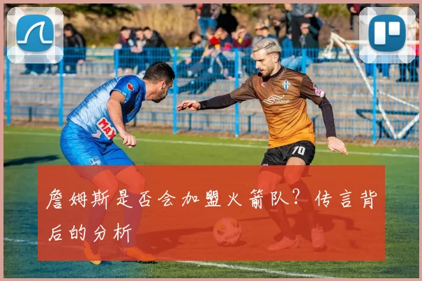 詹姆斯是否会加盟火箭队？传言背后的分析