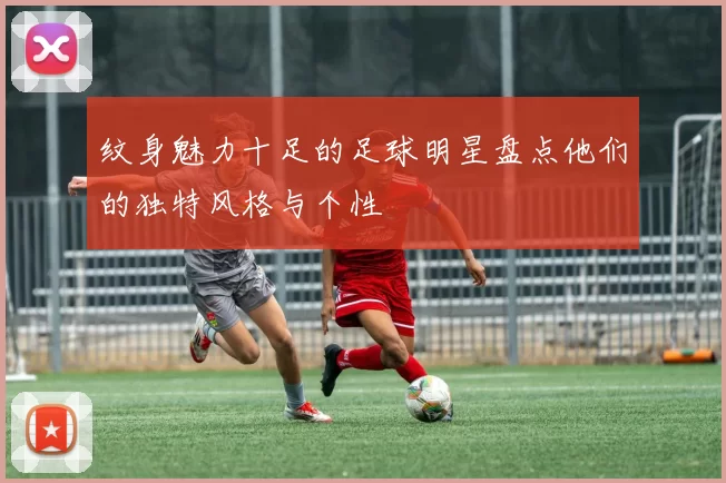 纹身魅力十足的足球明星盘点他们的独特风格与个性