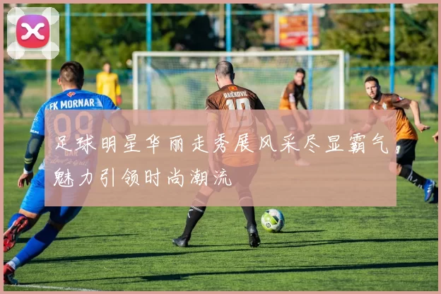 足球明星华丽走秀展风采尽显霸气魅力引领时尚潮流