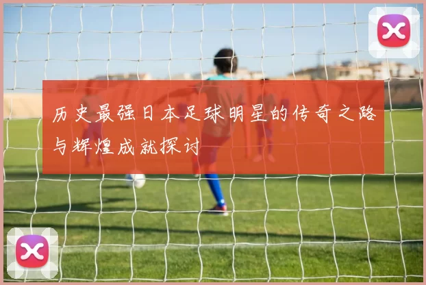 历史最强日本足球明星的传奇之路与辉煌成就探讨
