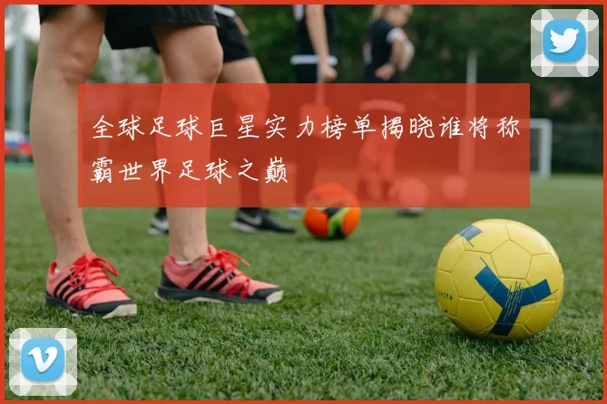 全球足球巨星实力榜单揭晓谁将称霸世界足球之巅