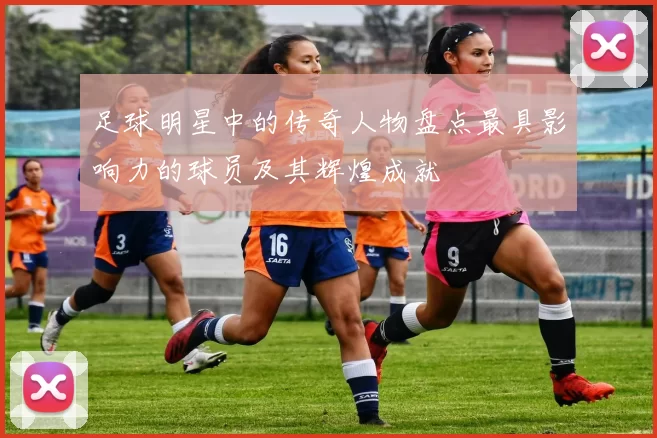 足球明星中的传奇人物盘点最具影响力的球员及其辉煌成就