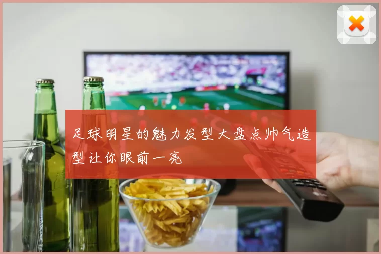 足球明星的魅力发型大盘点帅气造型让你眼前一亮