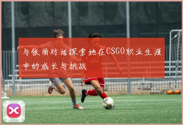 与张丽对话探索她在CSGO职业生涯中的成长与挑战