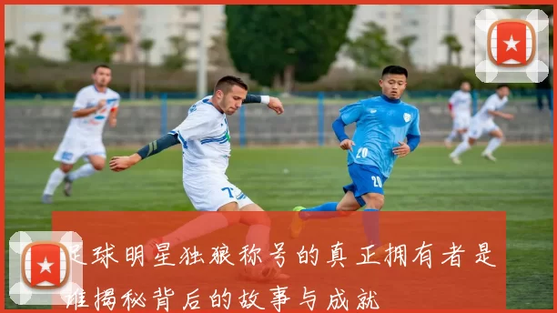 足球明星独狼称号的真正拥有者是谁揭秘背后的故事与成就