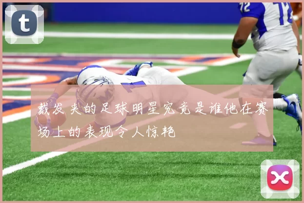 戴发夹的足球明星究竟是谁他在赛场上的表现令人惊艳