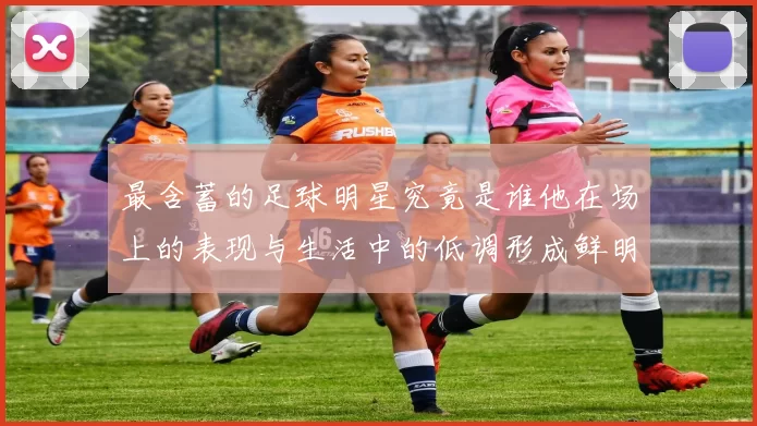 最含蓄的足球明星究竟是谁他在场上的表现与生活中的低调形成鲜明对比