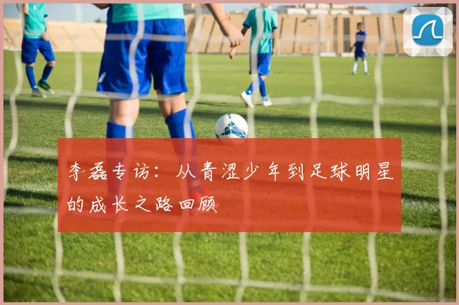 李磊专访：从青涩少年到足球明星的成长之路回顾