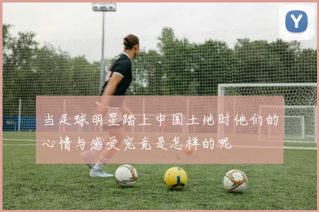 当足球明星踏上中国土地时他们的心情与感受究竟是怎样的呢