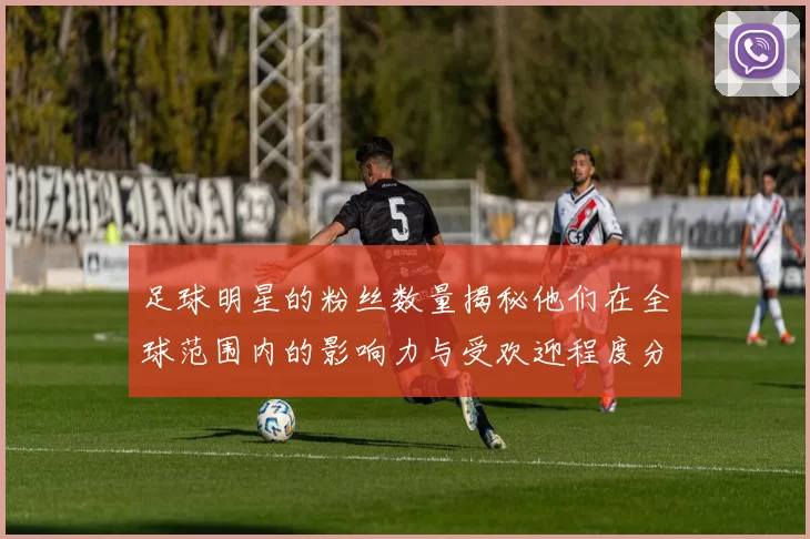 足球明星的粉丝数量揭秘他们在全球范围内的影响力与受欢迎程度分析